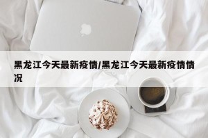 黑龙江今天最新疫情/黑龙江今天最新疫情情况