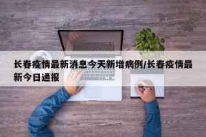 长春疫情最新消息今天新增病例/长春疫情最新今日通报