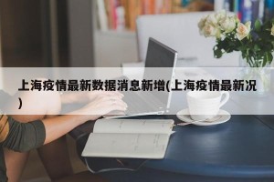 上海疫情最新数据消息新增(上海疫情最新况)