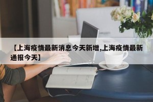 【上海疫情最新消息今天新增,上海疫情最新通报今天】