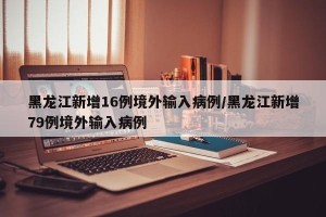黑龙江新增16例境外输入病例/黑龙江新增79例境外输入病例
