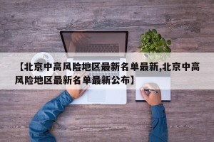 【北京中高风险地区最新名单最新,北京中高风险地区最新名单最新公布】
