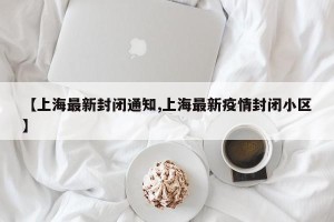 【上海最新封闭通知,上海最新疫情封闭小区】