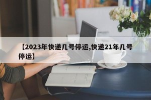 【2023年快递几号停运,快递21年几号停运】