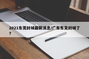 2021东莞封城最新消息/广东东莞封城了?