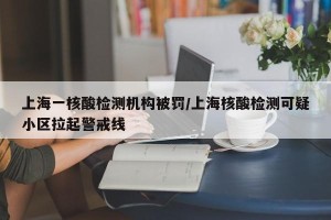 上海一核酸检测机构被罚/上海核酸检测可疑小区拉起警戒线