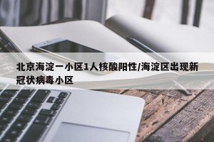 北京海淀一小区1人核酸阳性/海淀区出现新冠状病毒小区