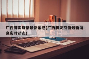 广西肺炎疫情最新消息(广西肺炎疫情最新消息实时动态)