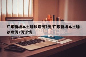 广东新增本土确诊病例7例/广东新增本土确诊病例7例详情