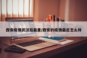 西安疫情武汉后最重/西安的疫情最近怎么样