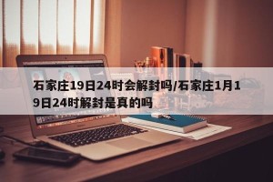 石家庄19日24时会解封吗/石家庄1月19日24时解封是真的吗