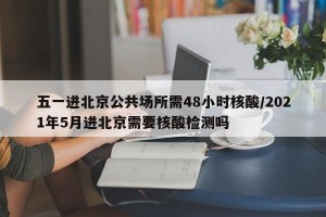 五一进北京公共场所需48小时核酸/2021年5月进北京需要核酸检测吗