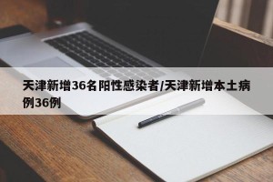 天津新增36名阳性感染者/天津新增本土病例36例