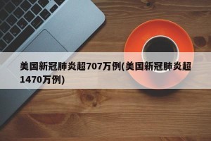 美国新冠肺炎超707万例(美国新冠肺炎超1470万例)