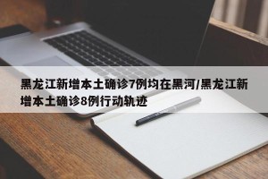 黑龙江新增本土确诊7例均在黑河/黑龙江新增本土确诊8例行动轨迹