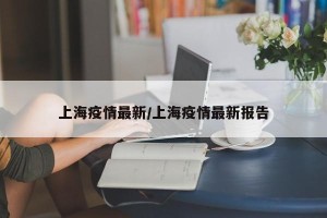 上海疫情最新/上海疫情最新报告