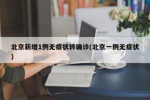 北京新增1例无症状转确诊(北京一例无症状)