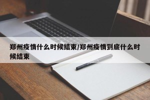 郑州疫情什么时候结束/郑州疫情到底什么时候结束