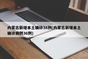 内蒙古新增本土确诊38例(内蒙古新增本土确诊病例36例)