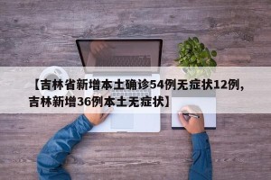 【吉林省新增本土确诊54例无症状12例,吉林新增36例本土无症状】