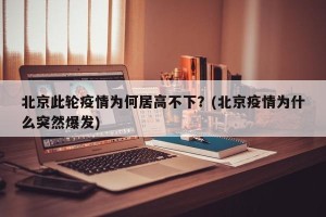 北京此轮疫情为何居高不下？(北京疫情为什么突然爆发)