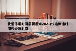 快递停运时间最新通知2021/快递停运时间和恢复时间