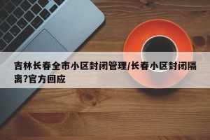 吉林长春全市小区封闭管理/长春小区封闭隔离?官方回应