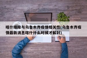 喀什排除与乌鲁木齐疫情相关性(乌鲁木齐疫情最新消息喀什什么时候才解封)