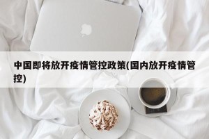 中国即将放开疫情管控政策(国内放开疫情管控)
