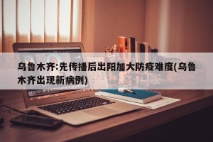 乌鲁木齐:先传播后出阳加大防疫难度(乌鲁木齐出现新病例)