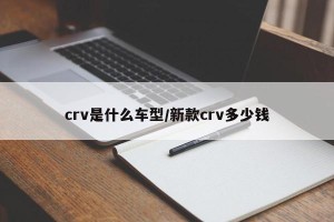 crv是什么车型/新款crv多少钱