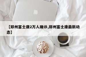 【郑州富士康2万人确诊,郑州富士康最新动态】