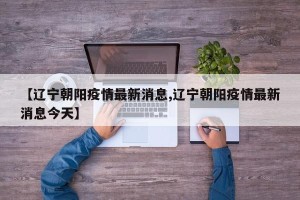 【辽宁朝阳疫情最新消息,辽宁朝阳疫情最新消息今天】