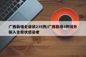 广西新增无症状235例/广西新增3例境外输入无症状感染者