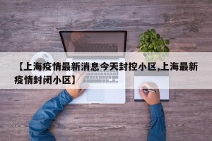 【上海疫情最新消息今天封控小区,上海最新疫情封闭小区】