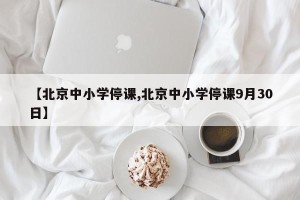 【北京中小学停课,北京中小学停课9月30日】