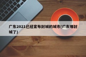 广东2021已经宣布封城的城市(广东哪封城了)