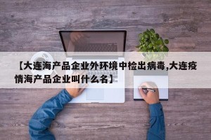 【大连海产品企业外环境中检出病毒,大连疫情海产品企业叫什么名】
