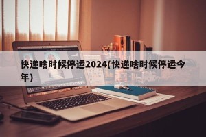 快递啥时候停运2024(快递啥时候停运今年)