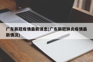 广东新冠疫情最新消息(广东新冠肺炎疫情最新情况)