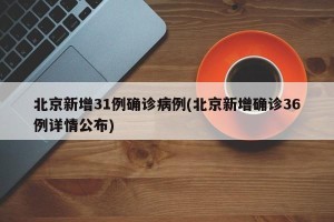 北京新增31例确诊病例(北京新增确诊36例详情公布)
