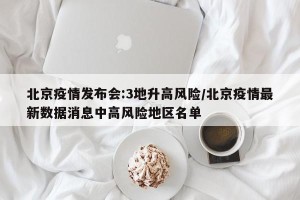 北京疫情发布会:3地升高风险/北京疫情最新数据消息中高风险地区名单