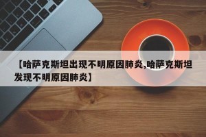 【哈萨克斯坦出现不明原因肺炎,哈萨克斯坦发现不明原因肺炎】