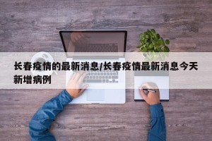 长春疫情的最新消息/长春疫情最新消息今天新增病例