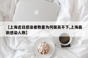 【上海近日感染者数量为何居高不下,上海最新感染人数】
