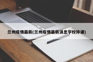 兰州疫情最新(兰州疫情最新消息学校停课)