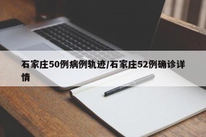石家庄50例病例轨迹/石家庄52例确诊详情