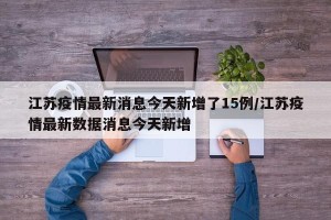 江苏疫情最新消息今天新增了15例/江苏疫情最新数据消息今天新增