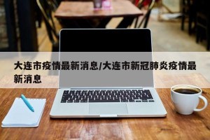 大连市疫情最新消息/大连市新冠肺炎疫情最新消息