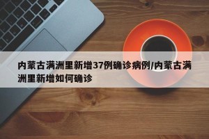 内蒙古满洲里新增37例确诊病例/内蒙古满洲里新增如何确诊